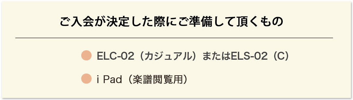 ご入会が決定した際にご準備して頂くもの ELC-02(カジュアル)またはELS-02(C)iPad(楽譜閲覧用) ご入会が決定した際にご準備して頂くもの ELC-02(カジュアル)またはELS-02(C)iPad(楽譜閲覧用)