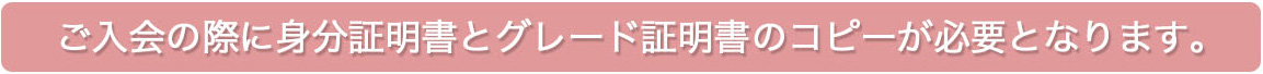 ご入会の際に身分証明書とグレード証明書のコピーが必要となります。 ご入会の際に身分証明書とグレード証明書のコピーが必要となります。