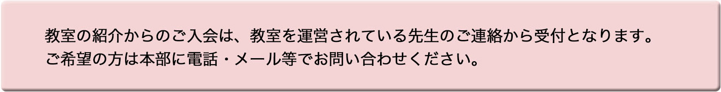 教室の紹介からのご入会は、教室を運営されている先生のご連絡から受付となります。
ご希望の方は本部に電話・メール等でお問い合わせください。 教室の紹介からのご入会は、教室を運営されている先生のご連絡から受付となります。
ご希望の方は本部に電話・メール等でお問い合わせください。