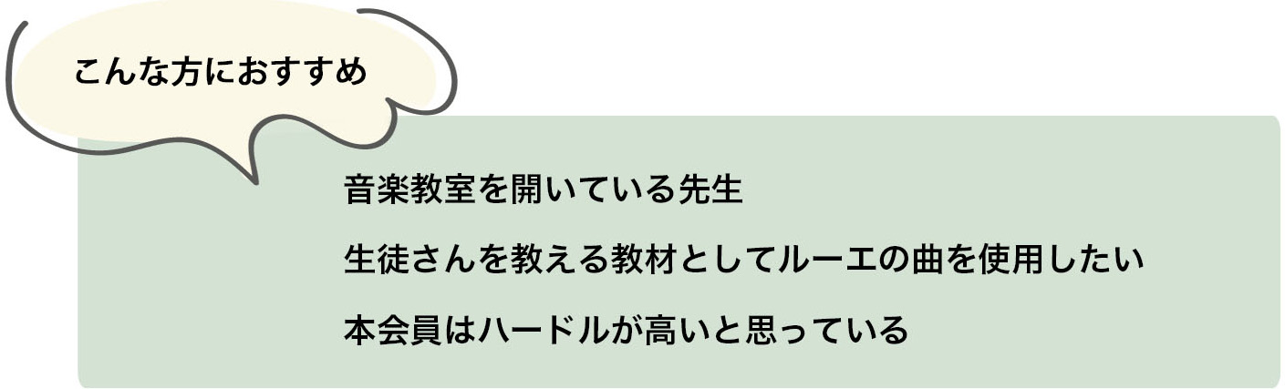 こんな方におすすめ 音楽教室を開いている先生 生徒さんを教える教材としてルーエの曲を使用したい 本会員はハードルが高いと思っている こんな方におすすめ 音楽教室を開いている先生 生徒さんを教える教材としてルーエの曲を使用したい 本会員はハードルが高いと思っている