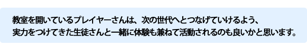 教室を開いているプレイヤーさんは次の世代へとつなげていけるよう実力をつけてきた生徒さんと一緒に体験も兼ねて活動されるのも良いかと思います。