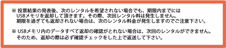 ※ 投票結果の発表後、次のレンタルを希望されない場合でも、期限内までには USBメモリを返却して頂きます ※ 投票結果の発表後、次のレンタルを希望されない場合でも、期限内までには USBメモリを返却して頂きます